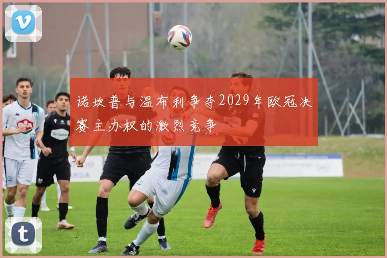诺坎普与温布利争夺2029年欧冠决赛主办权的激烈竞争
