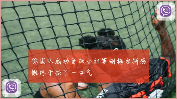 德国队成功晋级小组赛胡梅尔斯感慨终于松了一口气