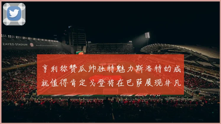 亨利称赞瓜帅独特魅力斯洛特的成就值得肯定戈登将在巴萨展现非凡才华