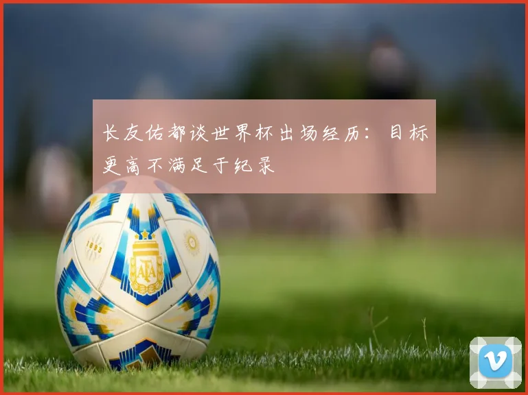 长友佑都谈世界杯出场经历：目标更高不满足于纪录
