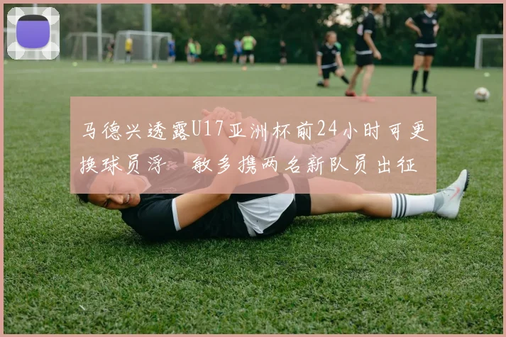 马德兴透露U17亚洲杯前24小时可更换球员浮嶋敏多携两名新队员出征