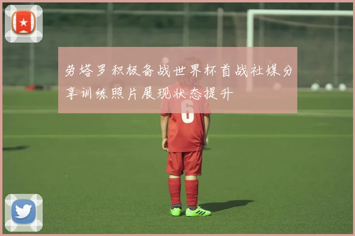 劳塔罗积极备战世界杯首战社媒分享训练照片展现状态提升