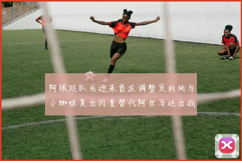 阿根廷队或迎来首发调整莫利纳与小蜘蛛复出冈皇替代阿尔马达出战