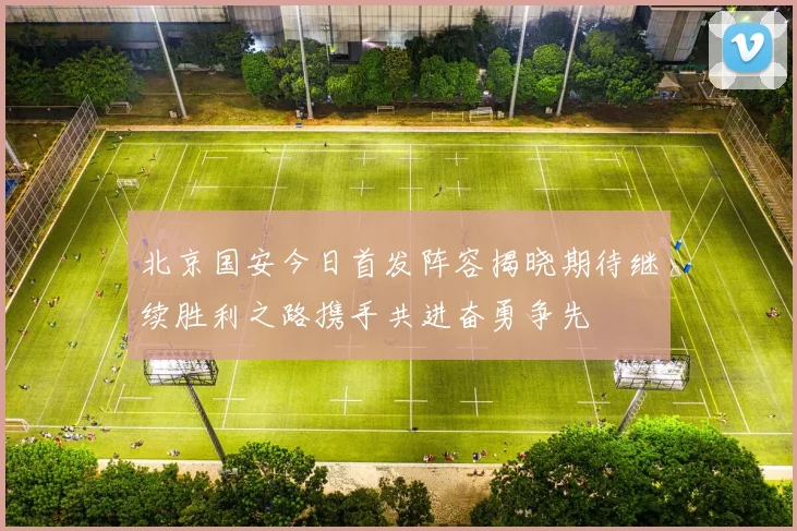 北京国安今日首发阵容揭晓期待继续胜利之路携手共进奋勇争先