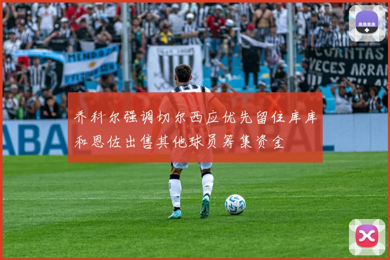 乔科尔强调切尔西应优先留住库库和恩佐出售其他球员筹集资金
