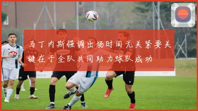 马丁内斯强调出场时间无关紧要关键在于全队共同助力球队成功