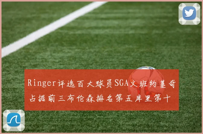 Ringer评选百大球员SGA文班约基奇占据前三布伦森排名第五库里第十杜兰特第十六詹姆斯第二十