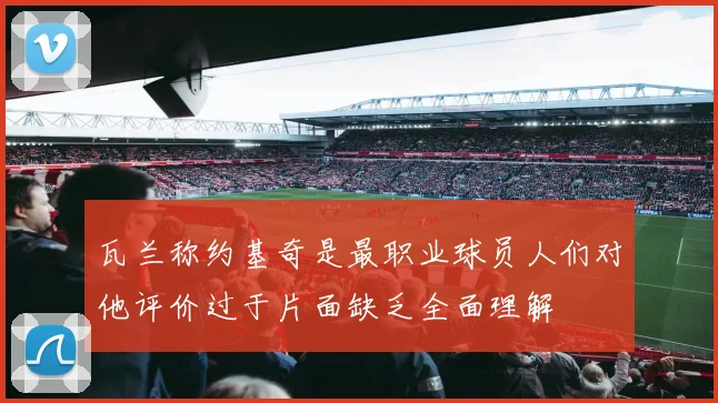 瓦兰称约基奇是最职业球员人们对他评价过于片面缺乏全面理解