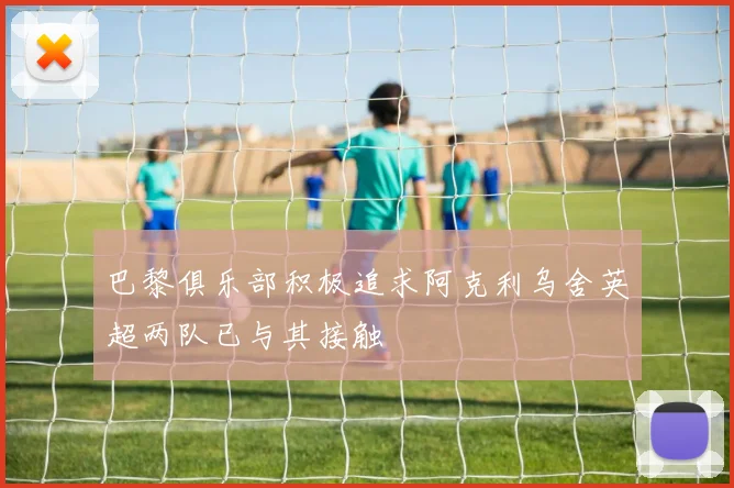 巴黎俱乐部积极追求阿克利乌舍英超两队已与其接触