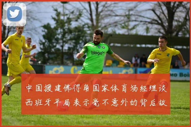 中国援建佛得角国家体育场经理谈西班牙平局表示毫不意外的背后故事
