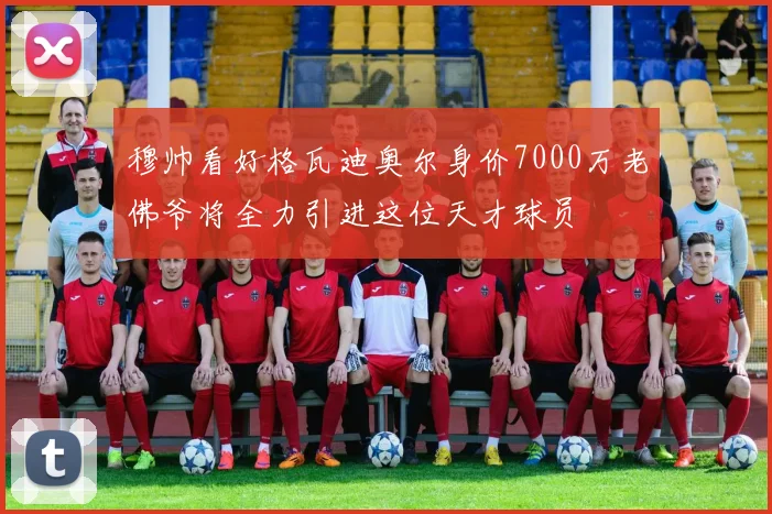 穆帅看好格瓦迪奥尔身价7000万老佛爷将全力引进这位天才球员