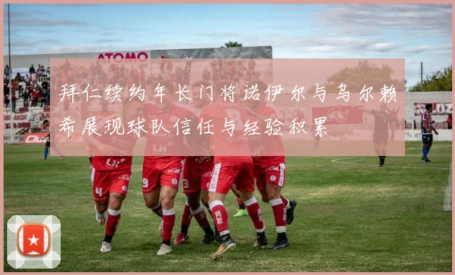 拜仁续约年长门将诺伊尔与乌尔赖希展现球队信任与经验积累