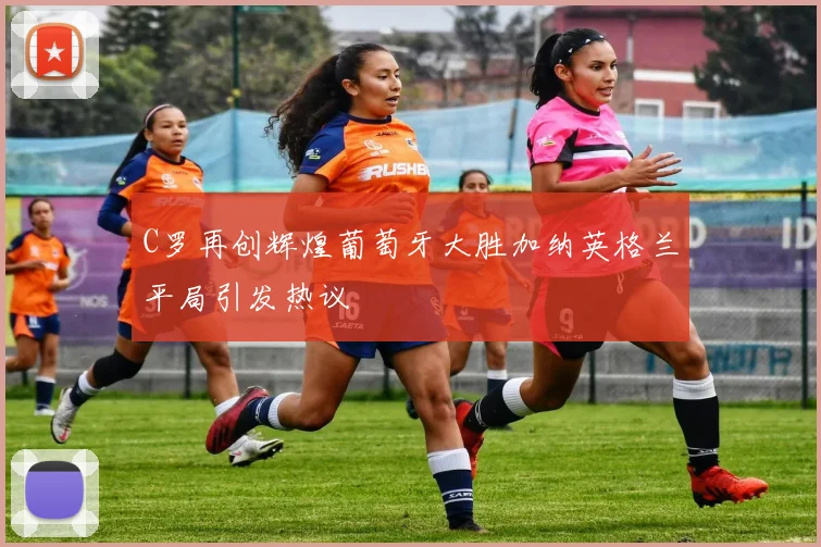 C罗再创辉煌葡萄牙大胜加纳英格兰平局引发热议