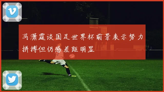 冯潇霆谈国足世界杯前景表示努力拼搏但仍感差距明显