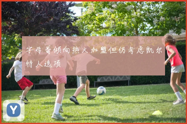 字母哥倾向热火加盟但仍考虑凯尔特人选项
