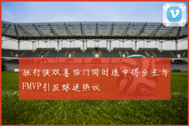 独行侠双喜临门同时选中得分王与FMVP引发球迷热议