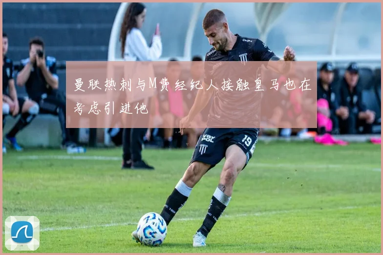 曼联热刺与M费经纪人接触皇马也在考虑引进他
